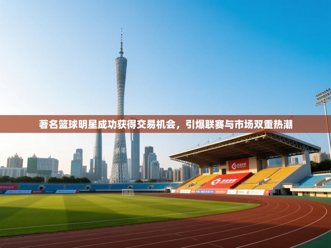 著名篮球明星成功获得交易机会，引爆联赛与市场双重热潮